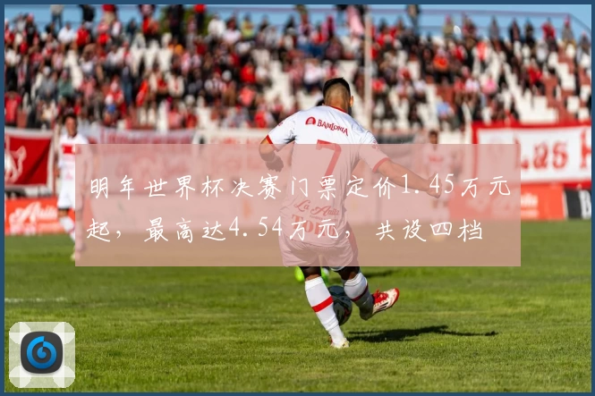 明年世界杯决赛门票定价1.45万元起，最高达4.54万元，共设四档