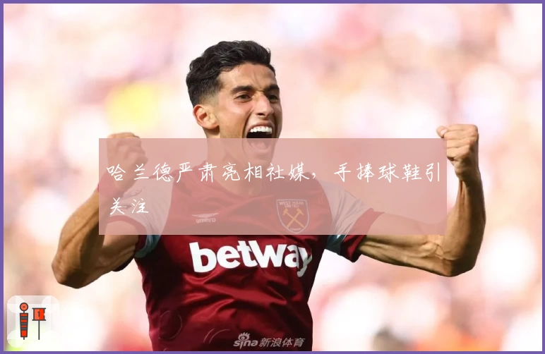 哈兰德严肃亮相社媒,手捧球鞋引关注