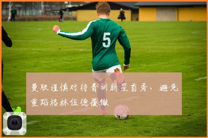 曼联谨慎对待青训新星首秀，避免重蹈格林伍德覆辙