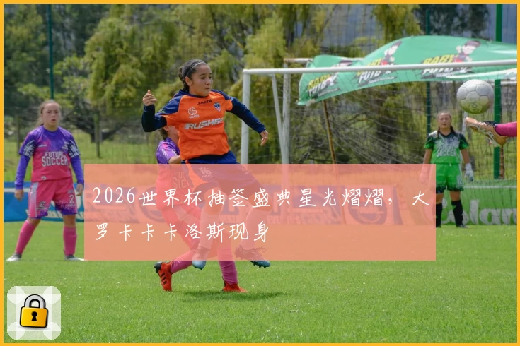 2026世界杯抽签盛典星光熠熠，大罗卡卡卡洛斯现身