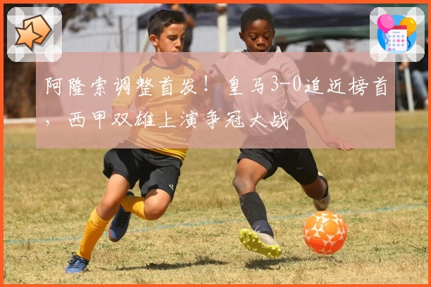 阿隆索调整首发！皇马3-0追近榜首，西甲双雄上演争冠大战