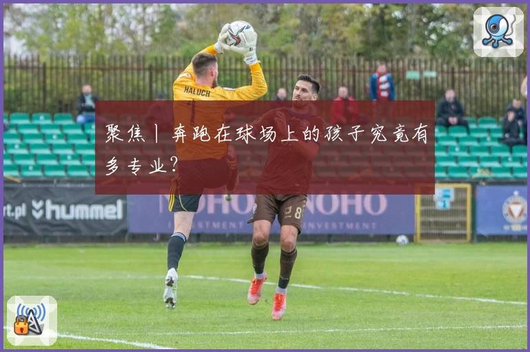 聚焦丨奔跑在球场上的孩子究竟有多专业？