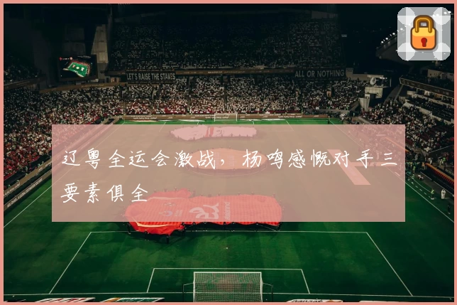 辽粤全运会激战，杨鸣感慨对手三要素俱全