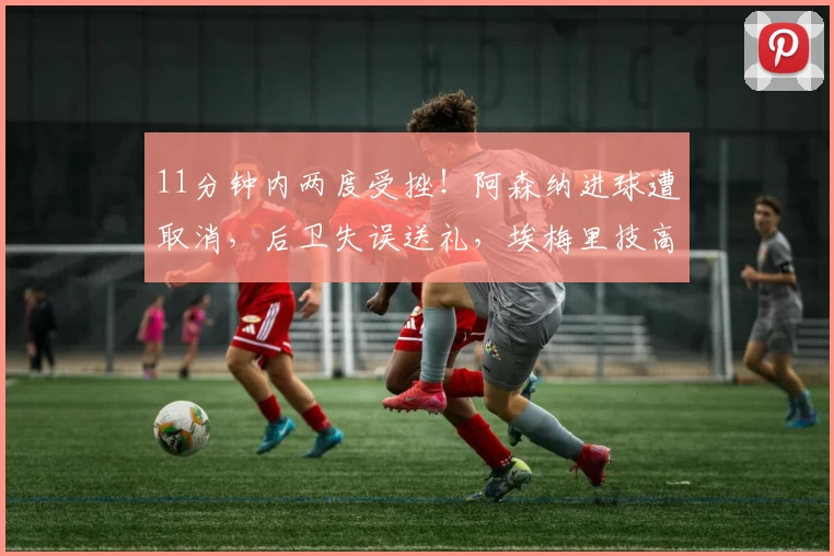 11分钟内两度受挫！阿森纳进球遭取消，后卫失误送礼，埃梅里技高一筹