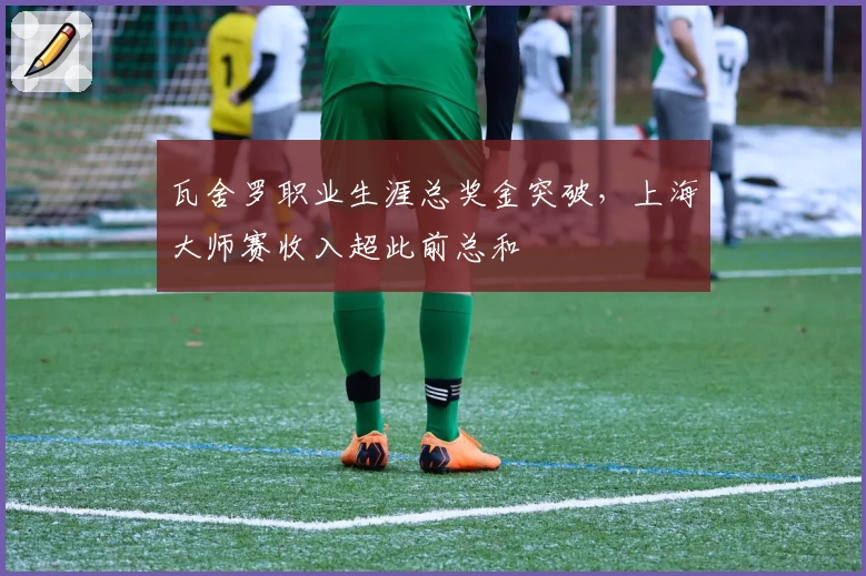 瓦舍罗职业生涯总奖金突破，上海大师赛收入超此前总和