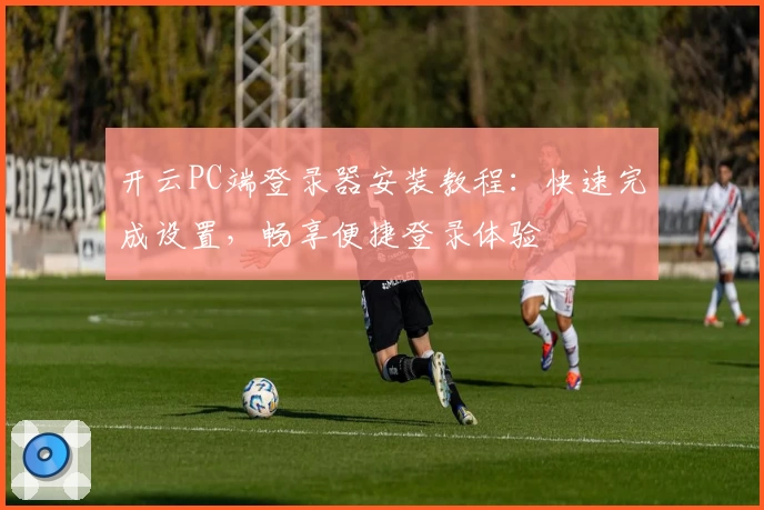 开云PC端登录器安装教程：快速完成设置，畅享便捷登录体验