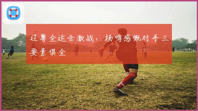 辽粤全运会激战，杨鸣感慨对手三要素俱全