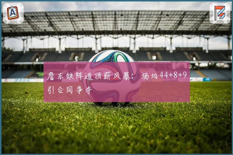 詹东缺阵造顶薪风暴：场均44+8+9引合同争夺