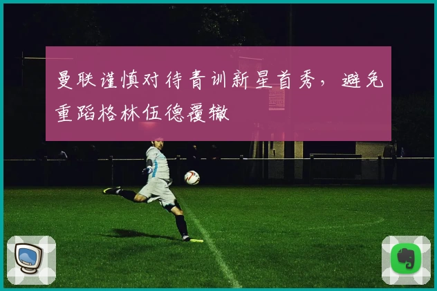 曼联谨慎对待青训新星首秀，避免重蹈格林伍德覆辙